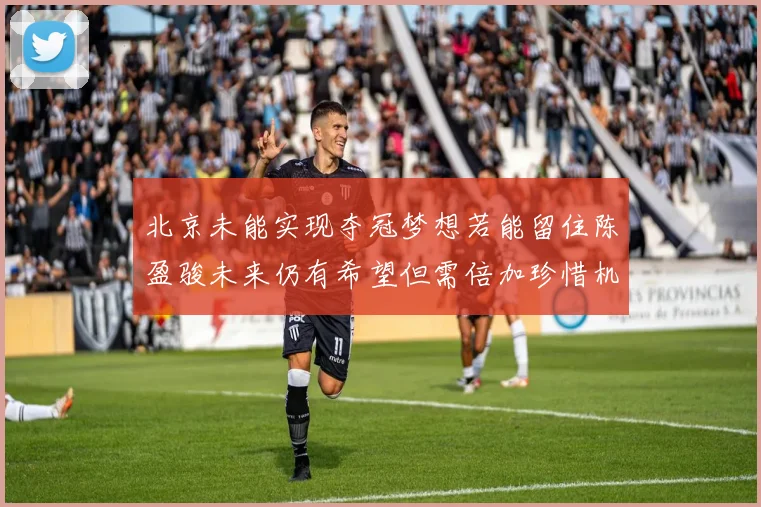 北京未能实现夺冠梦想若能留住陈盈骏未来仍有希望但需倍加珍惜机会