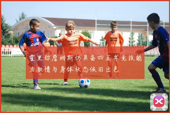 霍里称詹姆斯仍具备四五年竞技能力激情与身体状态依旧出色