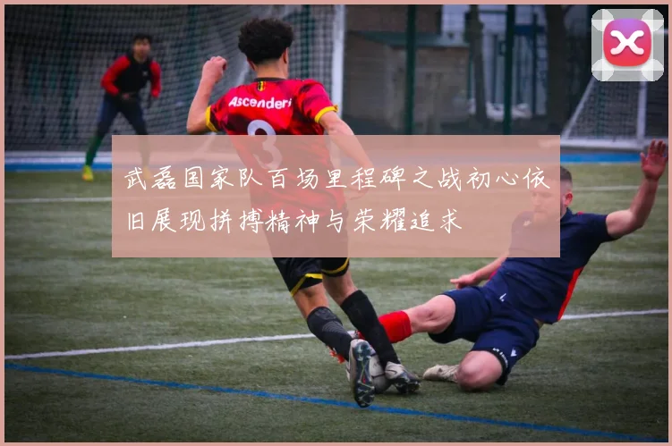 武磊国家队百场里程碑之战初心依旧展现拼搏精神与荣耀追求
