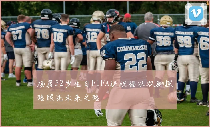 杨晨52岁生日FIFA送祝福以双脚探路照亮未来之路