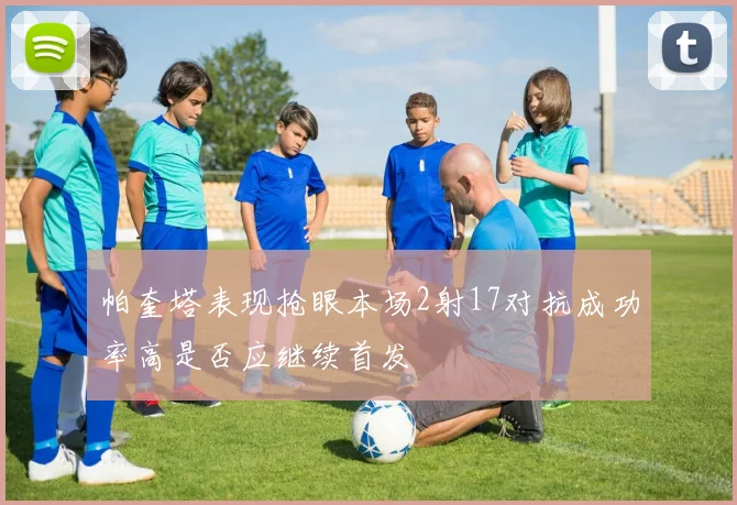 帕奎塔表现抢眼本场2射17对抗成功率高是否应继续首发