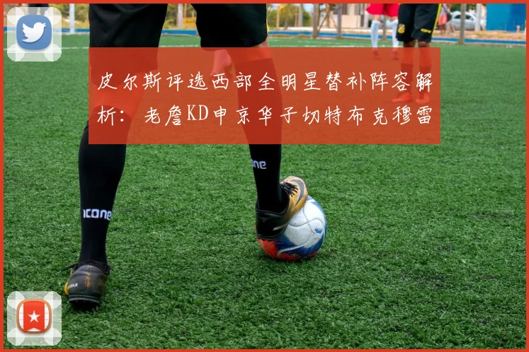 皮尔斯评选西部全明星替补阵容解析：老詹KD申京华子切特布克穆雷的实力对比