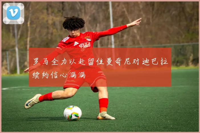 罗马全力以赴留住曼奇尼对迪巴拉续约信心满满