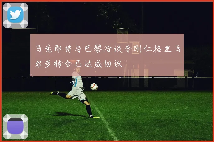 马竞即将与巴黎洽谈李刚仁格里马尔多转会已达成协议