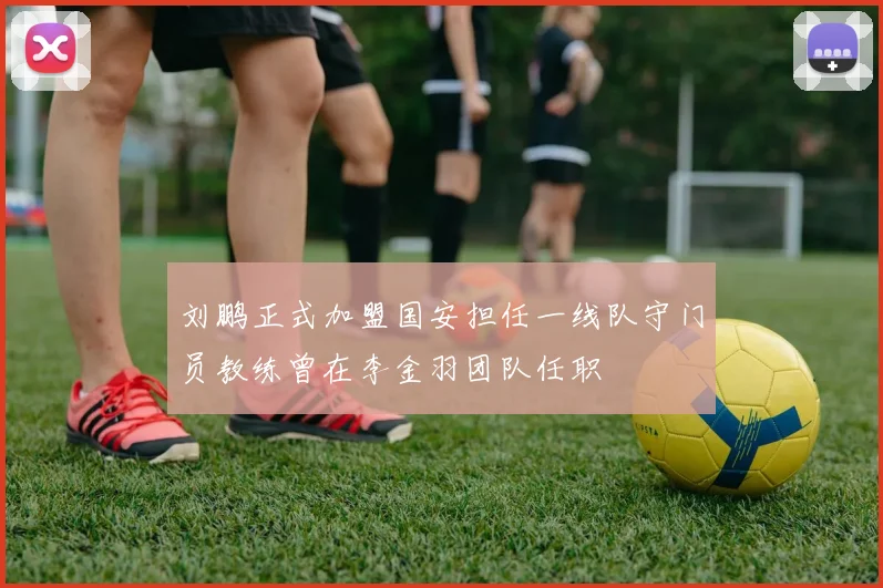 刘鹏正式加盟国安担任一线队守门员教练曾在李金羽团队任职