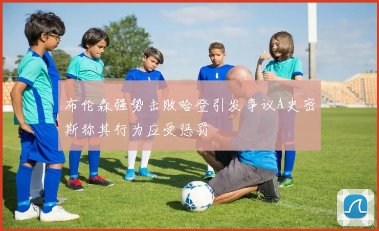 布伦森强势击败哈登引发争议A史密斯称其行为应受惩罚