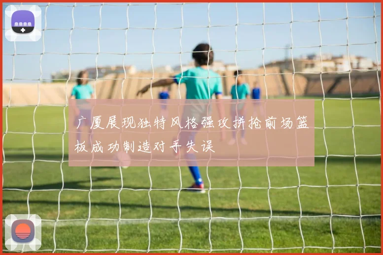 广厦展现独特风格强攻拼抢前场篮板成功制造对手失误