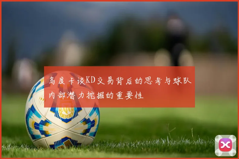 乌度卡谈KD交易背后的思考与球队内部潜力挖掘的重要性