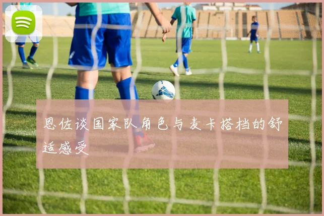 恩佐谈国家队角色与麦卡搭档的舒适感受
