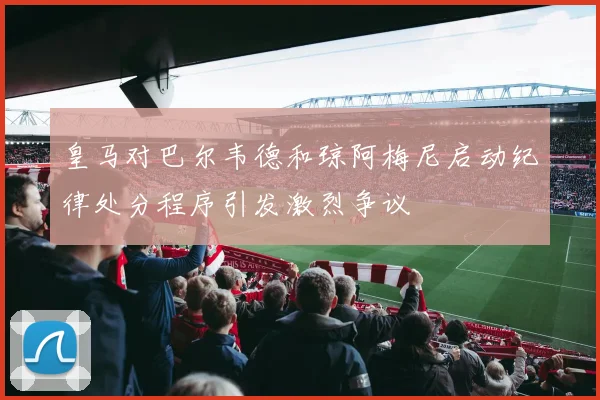 皇马对巴尔韦德和琼阿梅尼启动纪律处分程序引发激烈争议
