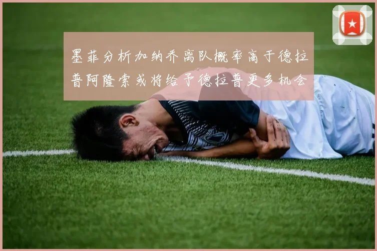 墨菲分析加纳乔离队概率高于德拉普阿隆索或将给予德拉普更多机会