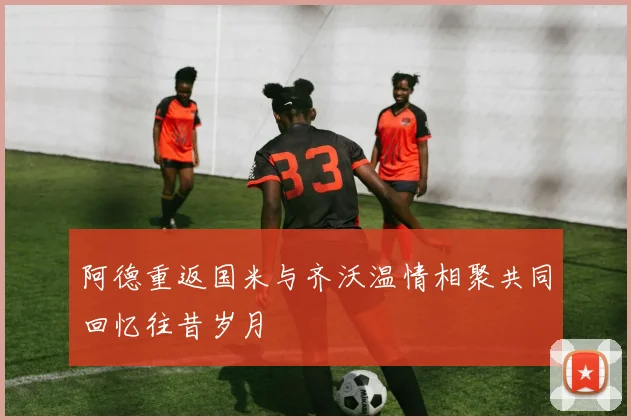 阿德重返国米与齐沃温情相聚共同回忆往昔岁月