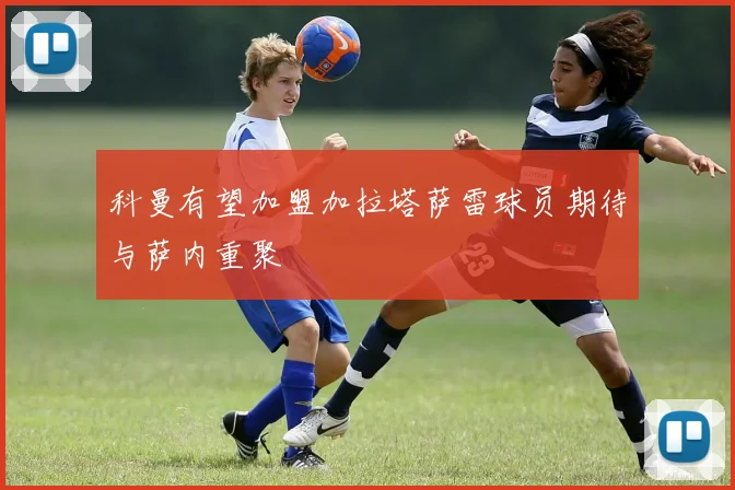 科曼有望加盟加拉塔萨雷球员期待与萨内重聚