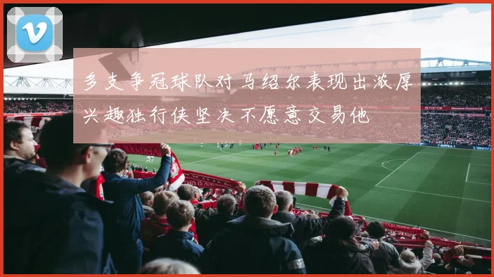 多支争冠球队对马绍尔表现出浓厚兴趣独行侠坚决不愿意交易他