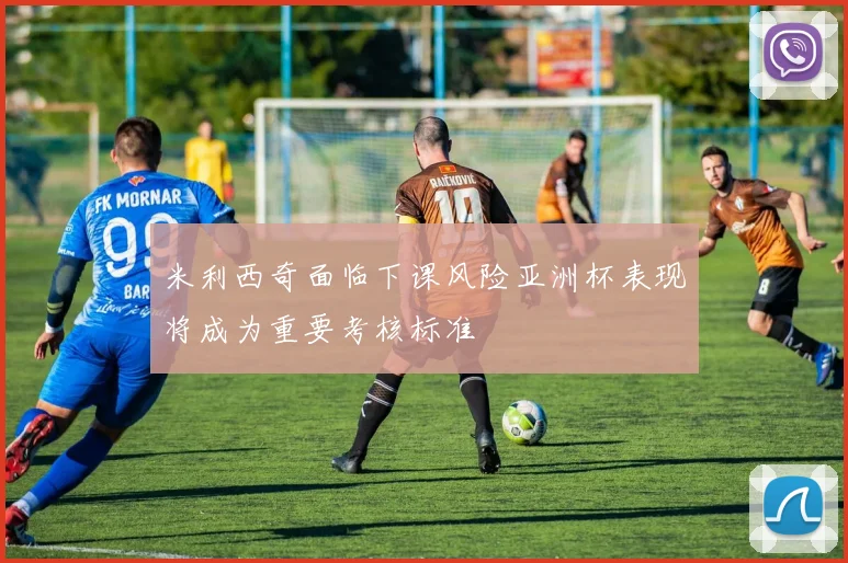 米利西奇面临下课风险亚洲杯表现将成为重要考核标准
