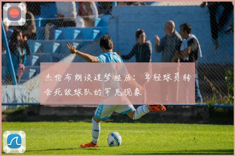 杰伦布朗谈追梦经历：年轻球员转会死敌球队的罕见现象