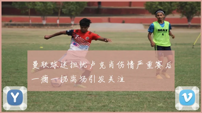 曼联球迷担忧卢克肖伤情严重赛后一瘸一拐离场引发关注