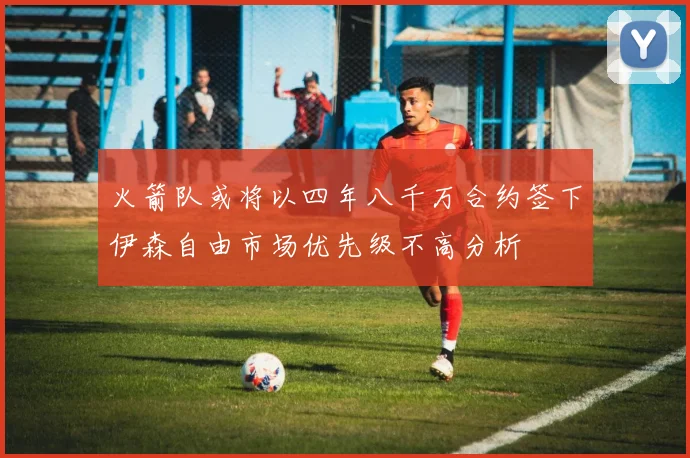 火箭队或将以四年八千万合约签下伊森自由市场优先级不高分析