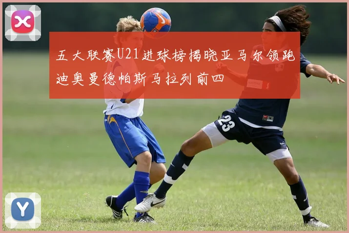 五大联赛U21进球榜揭晓亚马尔领跑迪奥曼德帕斯马拉列前四