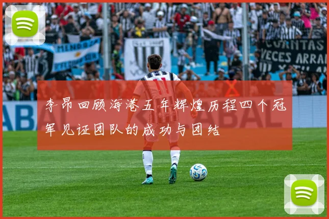 李昂回顾海港五年辉煌历程四个冠军见证团队的成功与团结