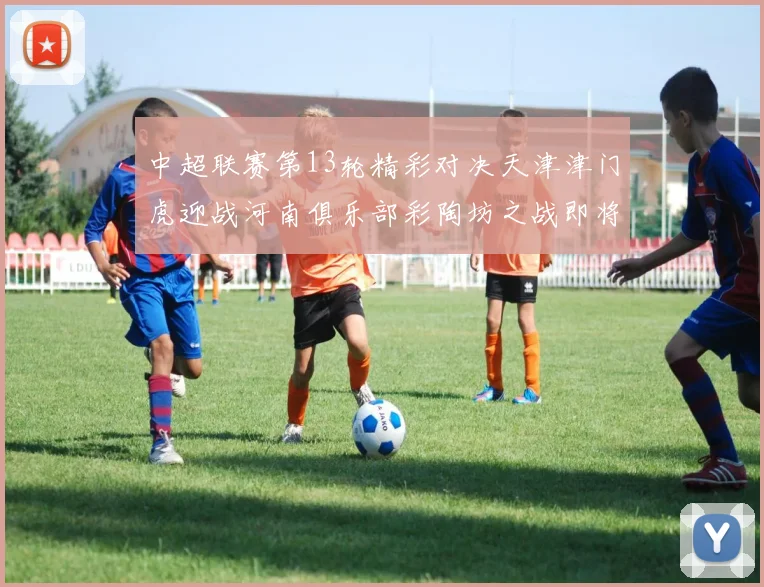 中超联赛第13轮精彩对决天津津门虎迎战河南俱乐部彩陶坊之战即将开启