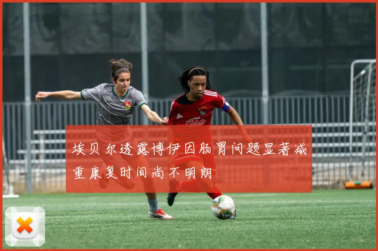 埃贝尔透露博伊因肠胃问题显著减重康复时间尚不明朗