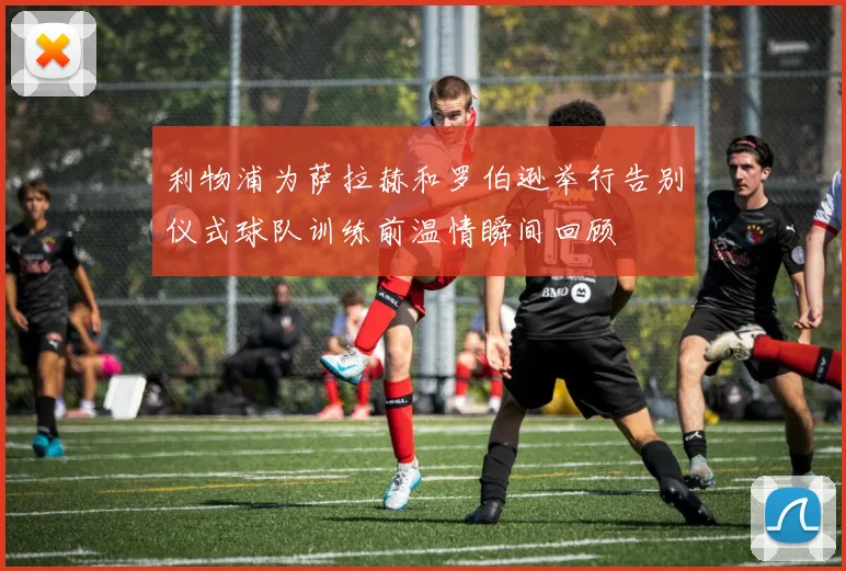 利物浦为萨拉赫和罗伯逊举行告别仪式球队训练前温情瞬间回顾