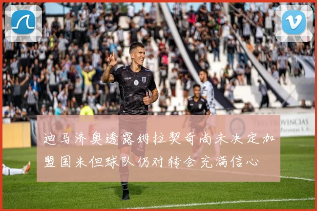 迪马济奥透露姆拉契奇尚未决定加盟国米但球队仍对转会充满信心