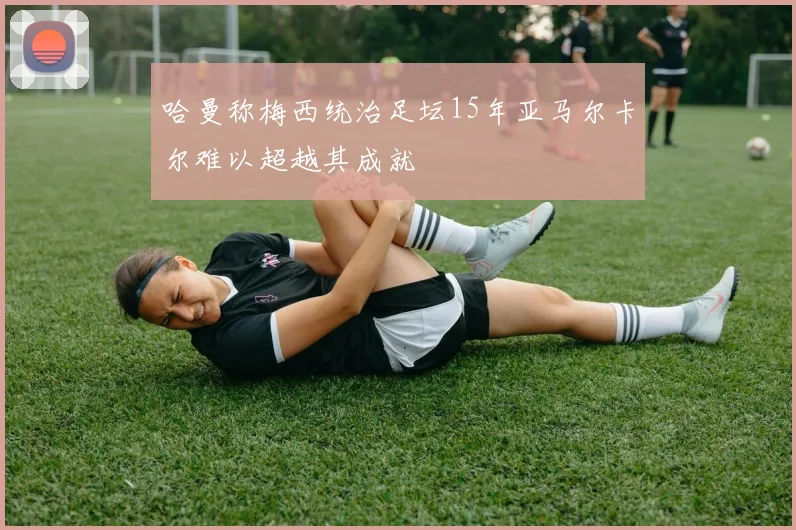 哈曼称梅西统治足坛15年亚马尔卡尔难以超越其成就