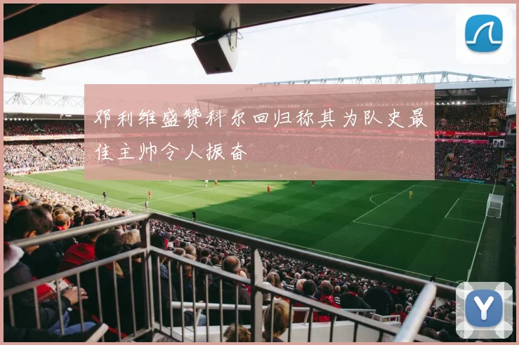 邓利维盛赞科尔回归称其为队史最佳主帅令人振奋