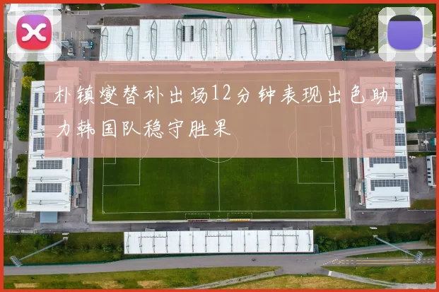 朴镇燮替补出场12分钟表现出色助力韩国队稳守胜果