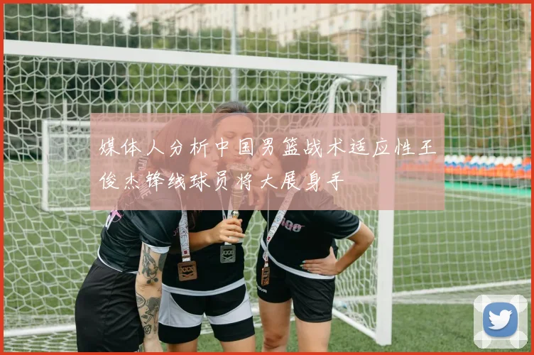 媒体人分析中国男篮战术适应性王俊杰锋线球员将大展身手