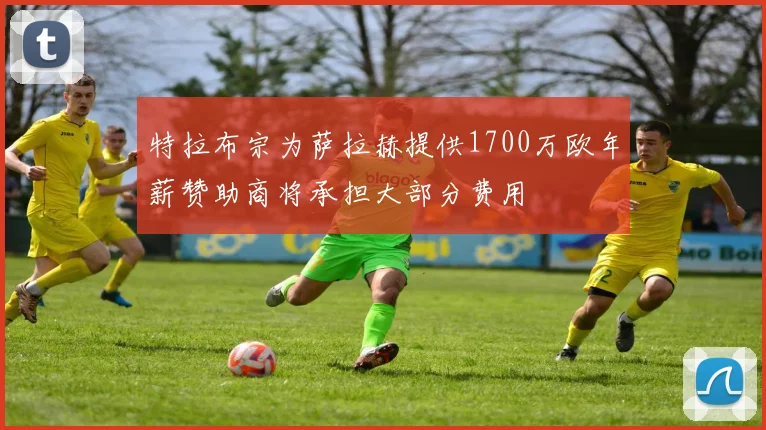 特拉布宗为萨拉赫提供1700万欧年薪赞助商将承担大部分费用