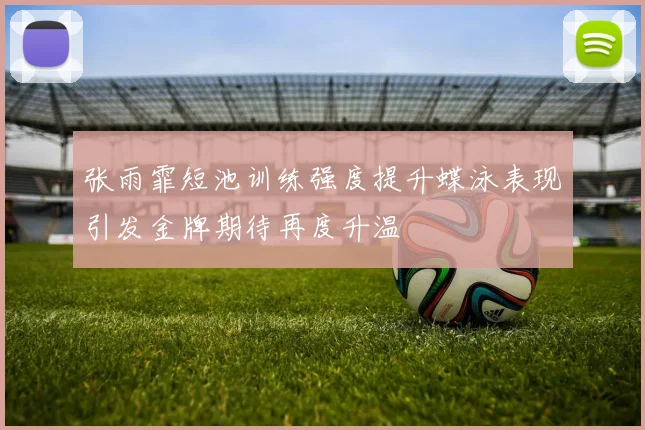张雨霏短池训练强度提升蝶泳表现引发金牌期待再度升温
