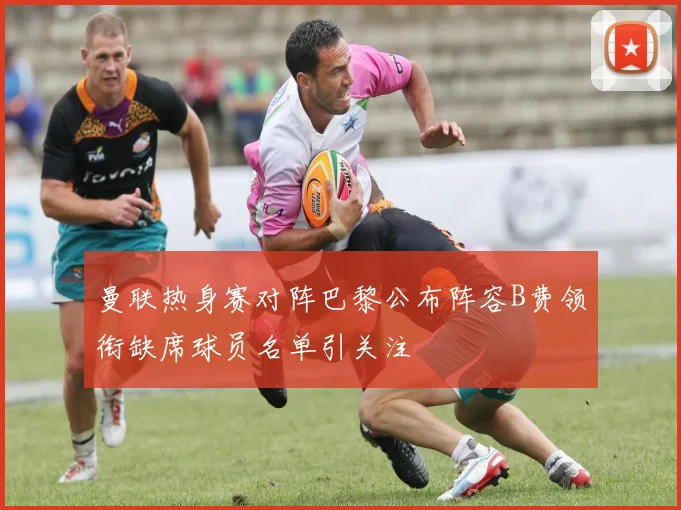 曼联热身赛对阵巴黎公布阵容B费领衔缺席球员名单引关注