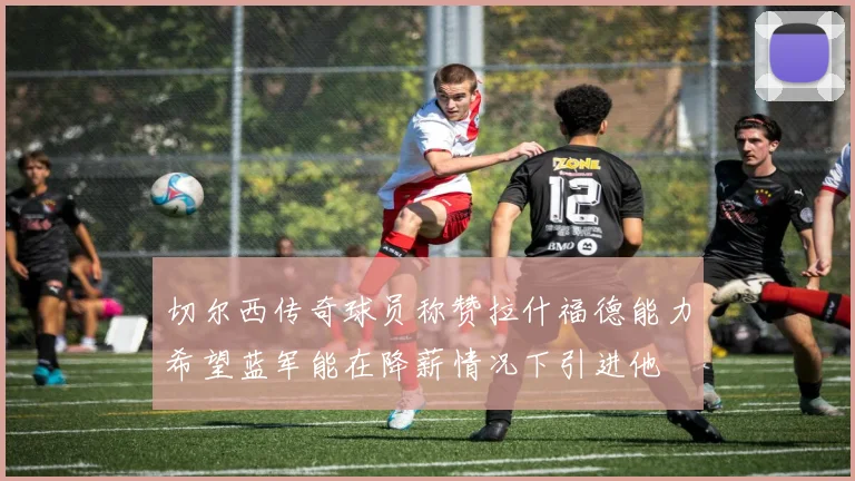 切尔西传奇球员称赞拉什福德能力希望蓝军能在降薪情况下引进他