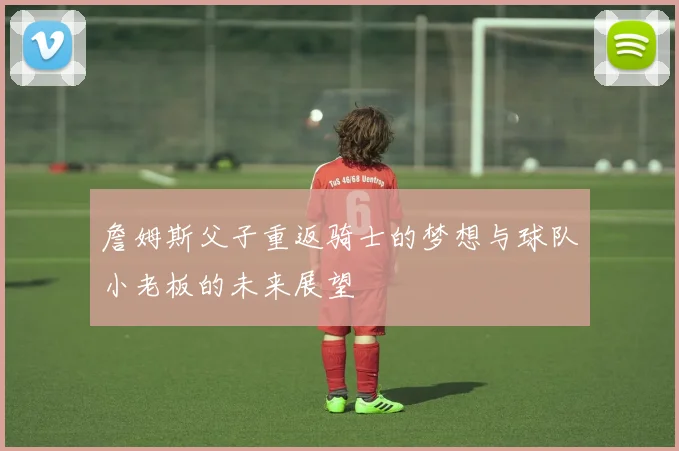 詹姆斯父子重返骑士的梦想与球队小老板的未来展望