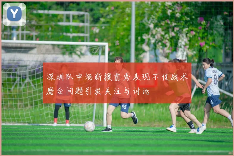 深圳队中场新援首秀表现不佳战术磨合问题引发关注与讨论