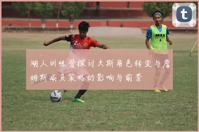 湖人训练营探讨夫斯角色转变与詹姆斯减负策略的影响与前景