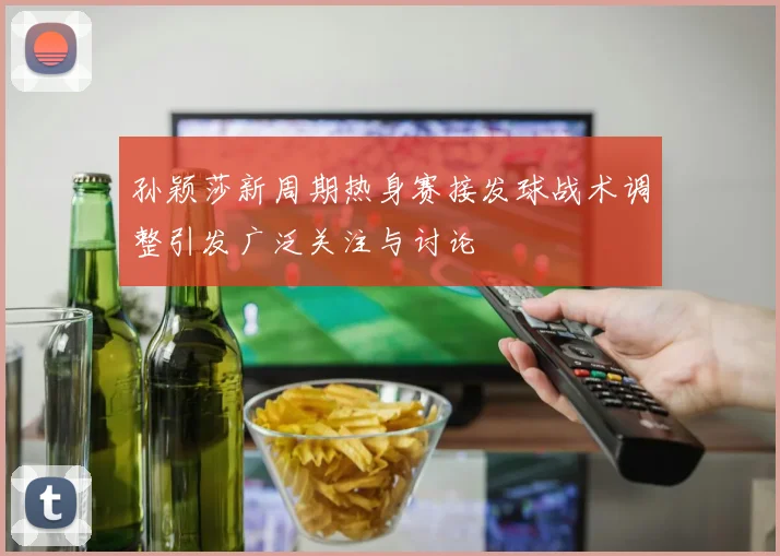 孙颖莎新周期热身赛接发球战术调整引发广泛关注与讨论