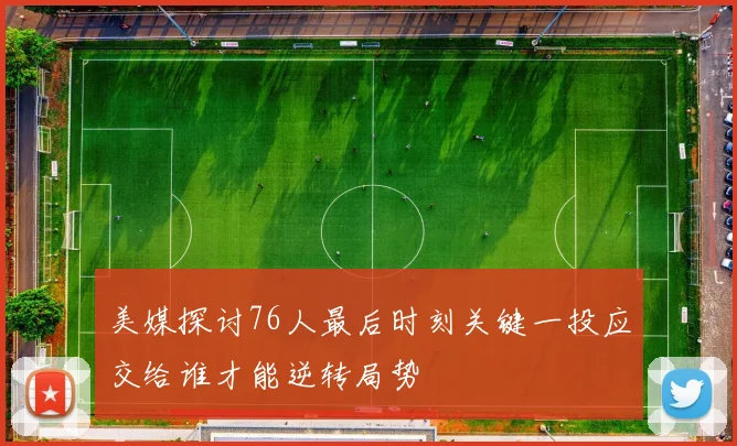 美媒探讨76人最后时刻关键一投应交给谁才能逆转局势