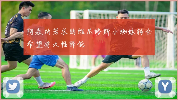 阿森纳若求购维尼修斯小蜘蛛转会希望将大幅降低