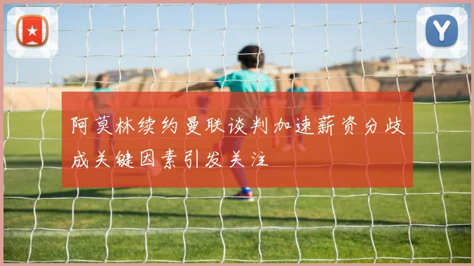阿莫林续约曼联谈判加速薪资分歧成关键因素引发关注