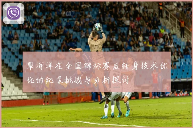 覃海洋在全国锦标赛后转身技术优化的纪录挑战与分析探讨