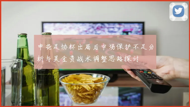 申花足协杯出局后中场保护不足分析与吴金贵战术调整思路探讨