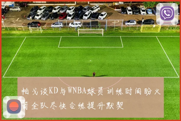 帕戈谈KD与WNBA球员训练时间盼火箭全队尽快合练提升默契