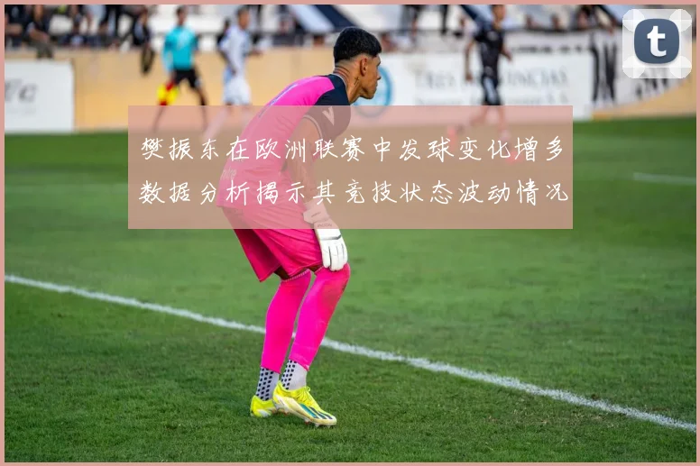 樊振东在欧洲联赛中发球变化增多数据分析揭示其竞技状态波动情况